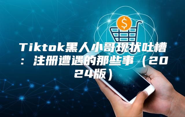 Tiktok黑人小哥现状吐槽：注册遭遇的那些事2025版