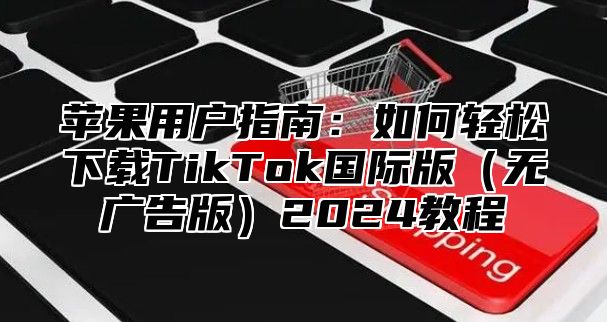 苹果用户指南：如何轻松下载TikTok国际版无广告版2025教程