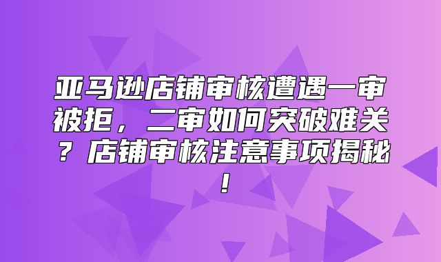 亚马逊店铺审核遭遇一审被拒，二审如何突破难关？店铺审核注意事项揭秘！