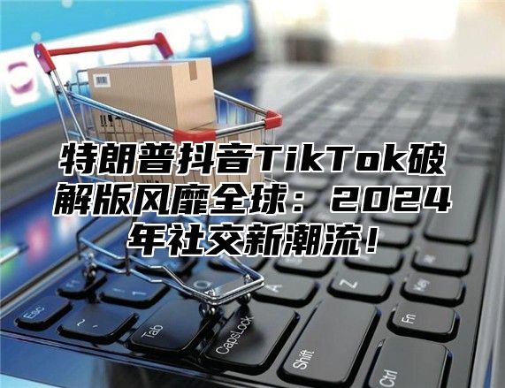 特朗普抖音TikTok破解版风靡全球：2025年社交新潮流！