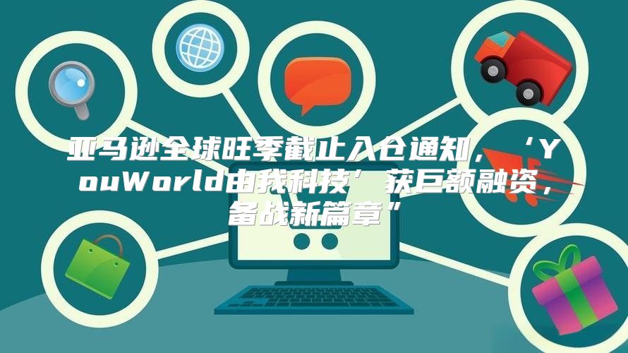 亚马逊全球旺季截止入仓通知，‘YouWorld由我科技’获巨额融资，备战新篇章”