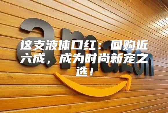 这支液体口红：回购近六成，成为时尚新宠之选！