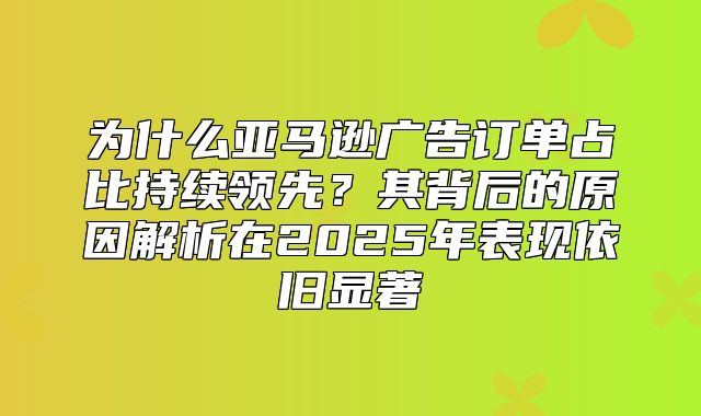 为什么亚马逊广告订单占比持续领先？其背后的原因解析在2025年表现依旧显著