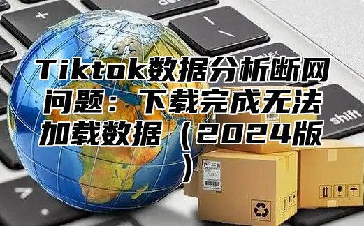 Tiktok数据分析断网问题：下载完成无法加载数据2025版