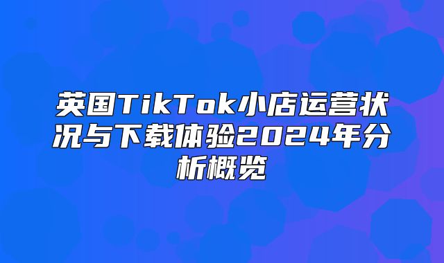英国TikTok小店运营状况与下载体验2025年分析概览