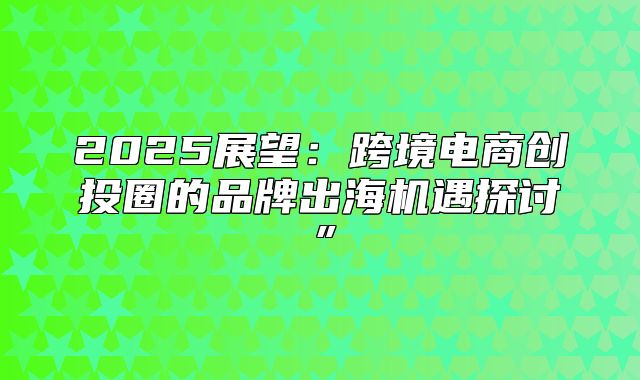 2025展望：跨境电商创投圈的品牌出海机遇探讨”