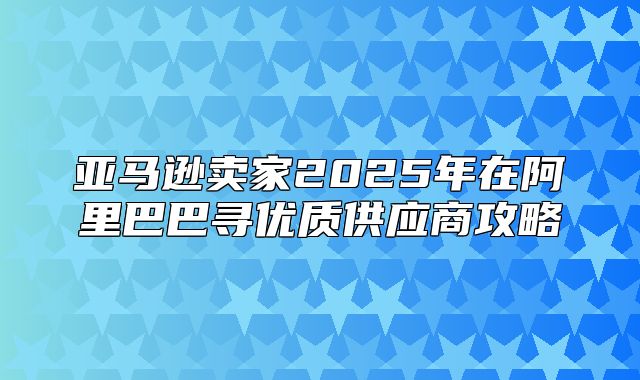 亚马逊卖家2025年在阿里巴巴寻优质供应商攻略