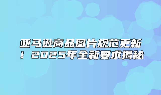 亚马逊商品图片规范更新！2025年全新要求揭秘