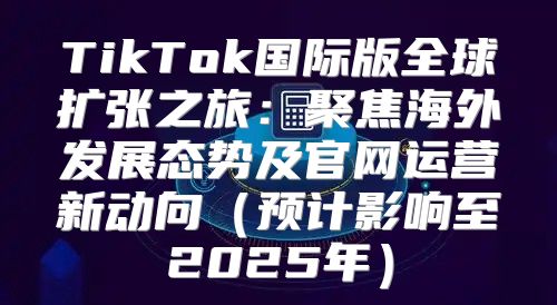 TikTok国际版全球扩张之旅：聚焦海外发展态势及官网运营新动向预计影响至2025年