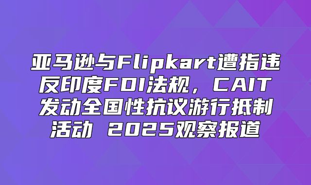 亚马逊与Flipkart遭指违反印度FDI法规，CAIT发动全国性抗议游行抵制活动 2025观察报道
