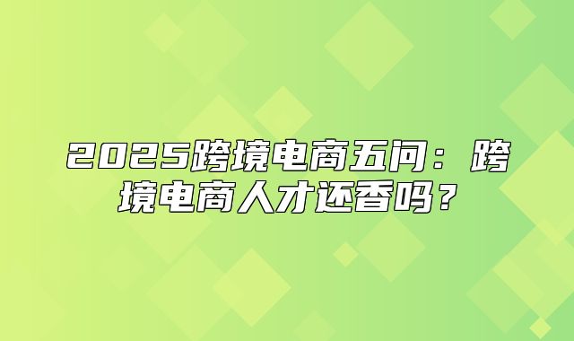 2025跨境电商五问：跨境电商人才还香吗？