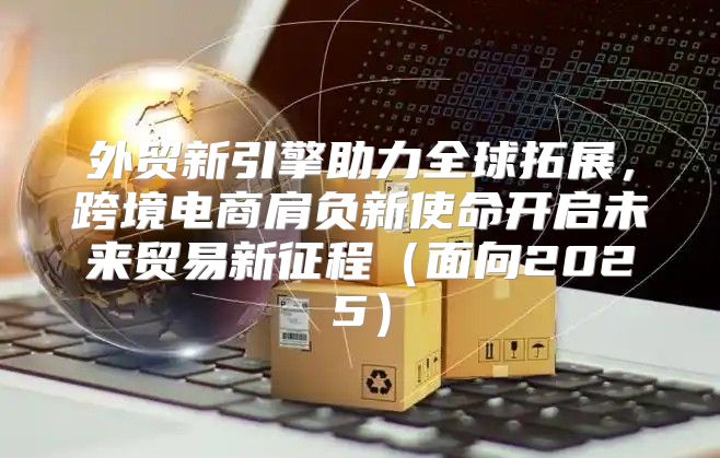 外贸新引擎助力全球拓展，跨境电商肩负新使命开启未来贸易新征程面向2025