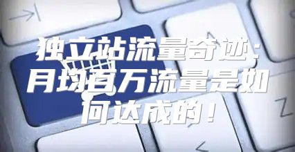 独立站流量奇迹：月均百万流量是如何达成的！