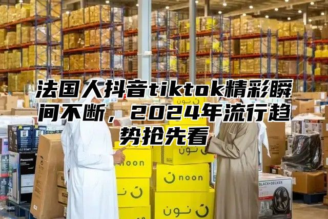 法国人抖音tiktok精彩瞬间不断，2025年流行趋势抢先看