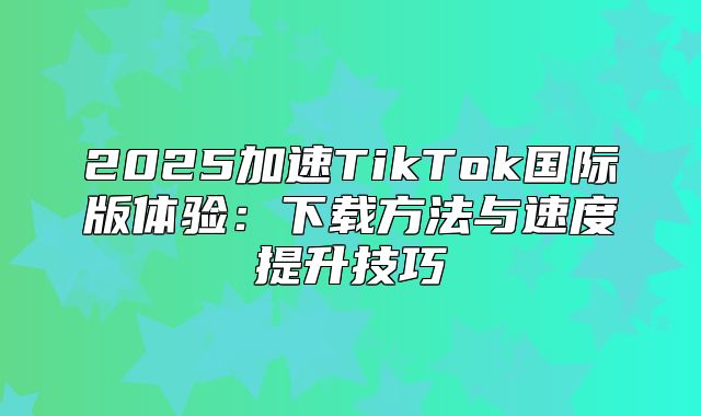 2025加速TikTok国际版体验：下载方法与速度提升技巧