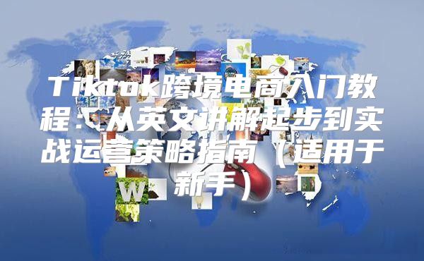 Tiktok跨境电商入门教程：从英文讲解起步到实战运营策略指南适用于新手