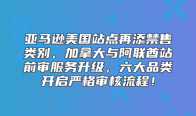 亚马逊美国站点再添禁售类别，加拿大与阿联酋站前审服务升级，六大品类开启严格审核流程！