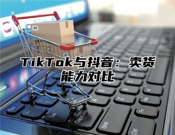 TikTok与抖音：卖货能力对比