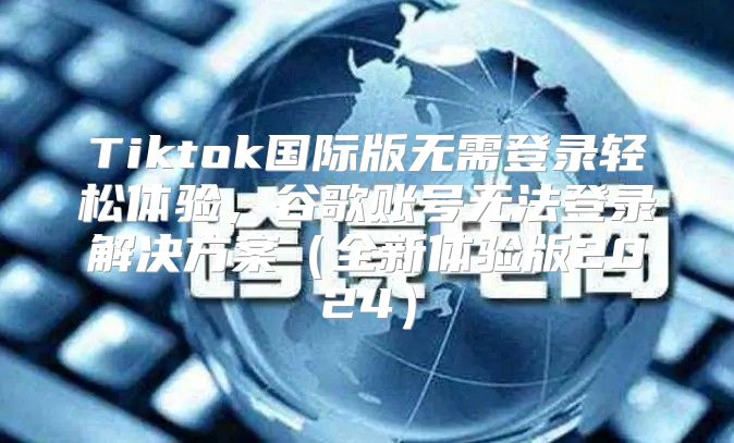 Tiktok国际版无需登录轻松体验，谷歌账号无法登录解决方案全新体验版2025