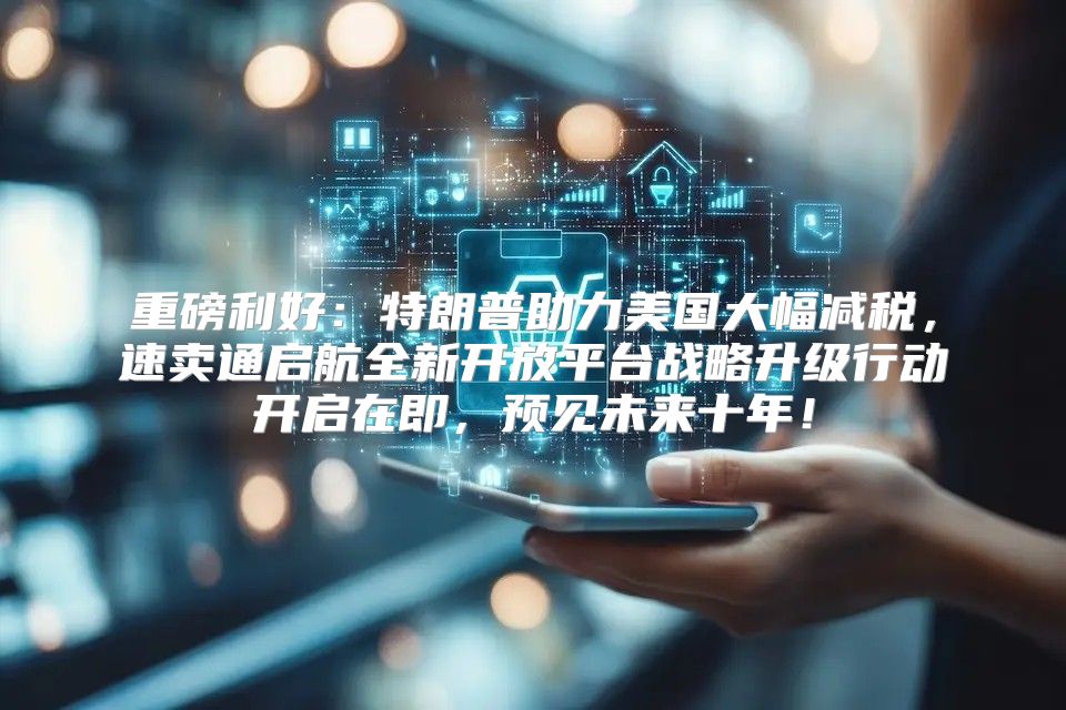 重磅利好：特朗普助力美国大幅减税，速卖通启航全新开放平台战略升级行动开启在即，预见未来十年！