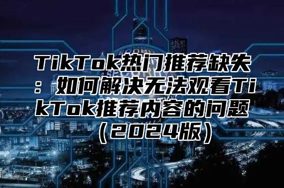 TikTok热门推荐缺失：如何解决无法观看TikTok推荐内容的问题2025版