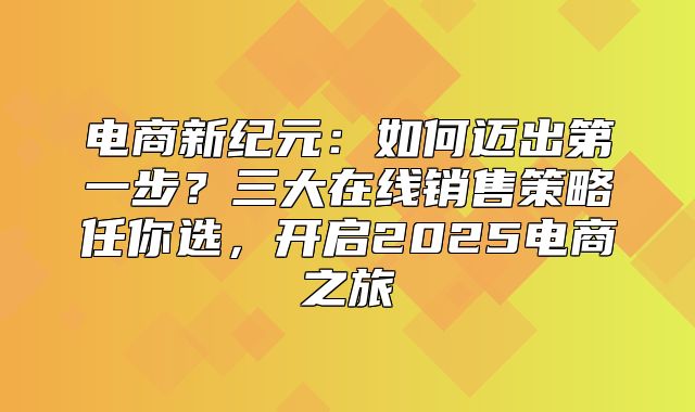 电商新纪元：如何迈出第一步？三大在线销售策略任你选，开启2025电商之旅