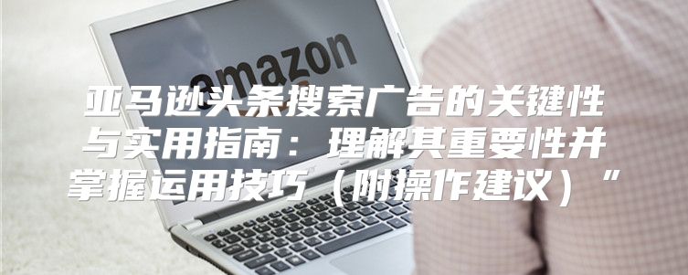 亚马逊头条搜索广告的关键性与实用指南：理解其重要性并掌握运用技巧附操作建议”