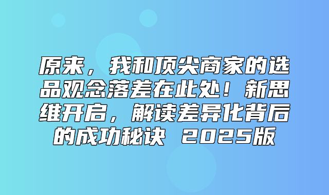 原来，我和顶尖商家的选品观念落差在此处！新思维开启，解读差异化背后的成功秘诀 2025版