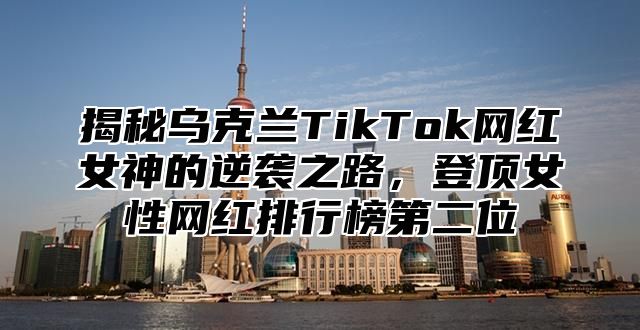 揭秘乌克兰TikTok网红女神的逆袭之路，登顶女性网红排行榜第二位