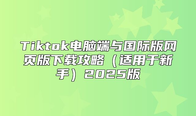 Tiktok电脑端与国际版网页版下载攻略适用于新手2025版