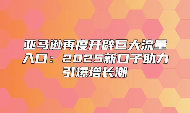 亚马逊再度开辟巨大流量入口：2025新口子助力引爆增长潮