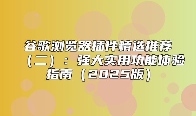 谷歌浏览器插件精选推荐二：强大实用功能体验指南2025版