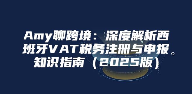 Amy聊跨境：深度解析西班牙VAT税务注册与申报知识指南2025版