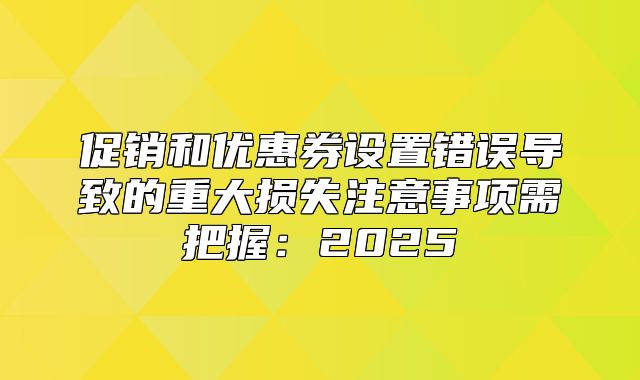 促销和优惠券设置错误导致的重大损失注意事项需把握：2025