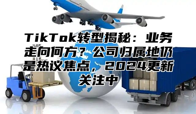 TikTok转型揭秘：业务走向何方？公司归属地仍是热议焦点，2025更新关注中