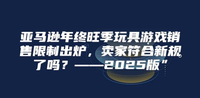 亚马逊年终旺季玩具游戏销售限制出炉，卖家符合新规了吗？——2025版”