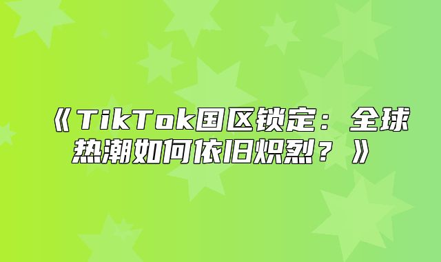 TikTok国区锁定：全球热潮如何依旧炽烈？