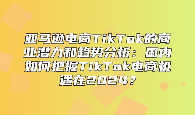 亚马逊电商TikTok的商业潜力和趋势分析：国内如何把握TikTok电商机遇在2025？