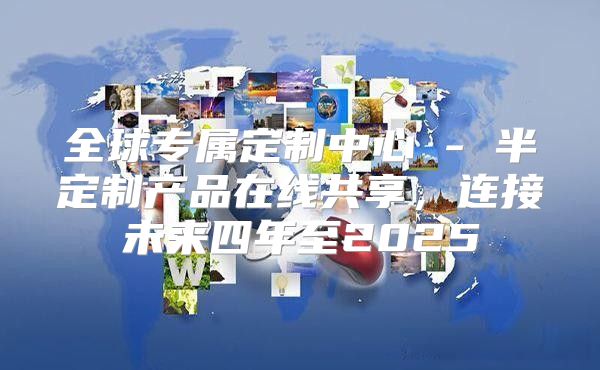 全球专属定制中心 - 半定制产品在线共享，连接未来四年至2025