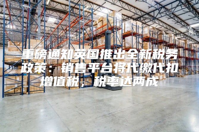 重磅通知英国推出全新税务政策：销售平台将代缴代扣增值税，税率达两成