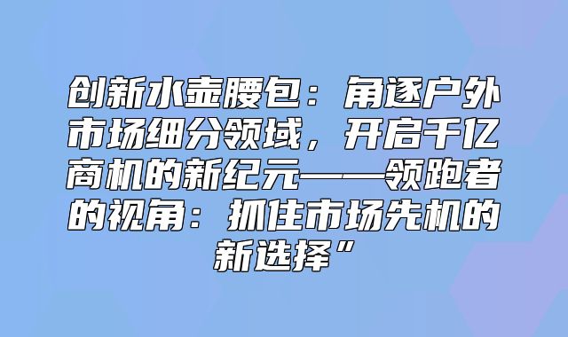 创新水壶腰包：角逐户外市场细分领域，开启千亿商机的新纪元——领跑者的视角：抓住市场先机的新选择”