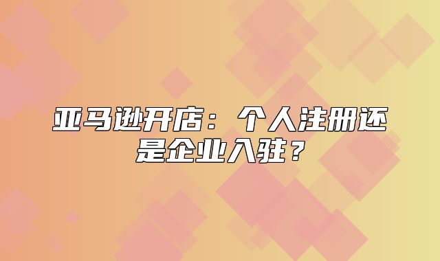 亚马逊开店：个人注册还是企业入驻？