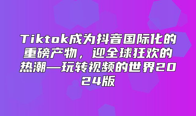 Tiktok成为抖音国际化的重磅产物，迎全球狂欢的热潮—玩转视频的世界2025版