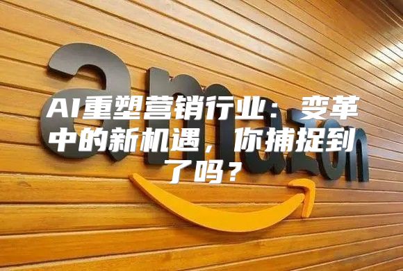 AI重塑营销行业：变革中的新机遇，你捕捉到了吗？