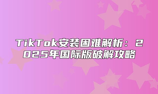 TikTok安装困难解析：2025年国际版破解攻略