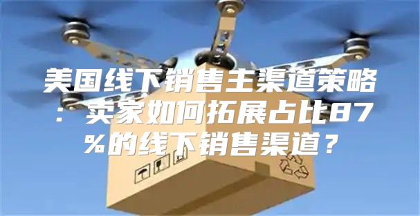 美国线下销售主渠道策略：卖家如何拓展占比87%的线下销售渠道？