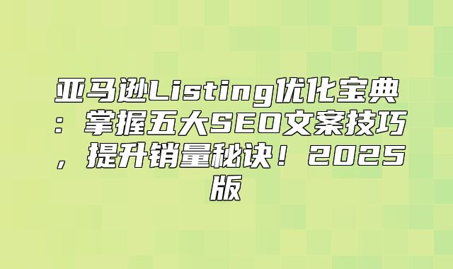 亚马逊Listing优化宝典：掌握五大SEO文案技巧，提升销量秘诀！2025版