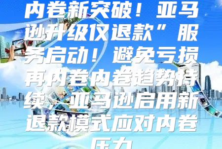 内卷新突破！亚马逊升级仅退款”服务启动！避免亏损再内卷内卷趋势持续，亚马逊启用新退款模式应对内卷压力