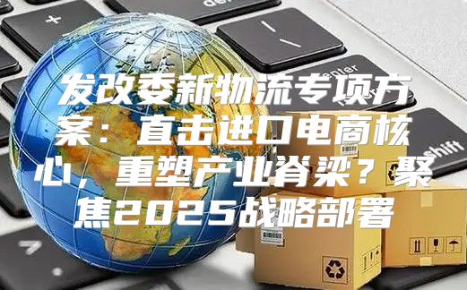 发改委新物流专项方案：直击进口电商核心，重塑产业脊梁？聚焦2025战略部署