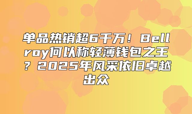 单品热销超6千万！Bellroy何以称轻薄钱包之王？2025年风采依旧卓越出众